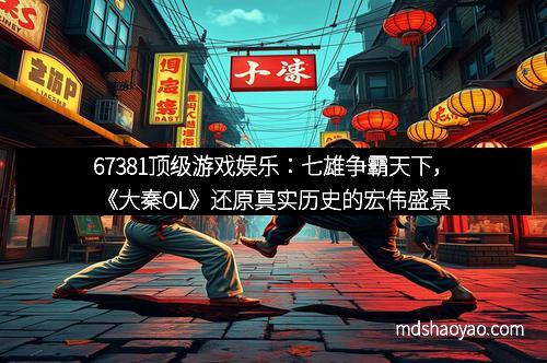 67381顶级游戏娱乐：七雄争霸天下，《大秦OL》还原真实历史的宏伟盛景