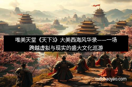 唯美天堂《天下3》大美西海风华录——一场跨越虚拟与现实的盛大文化巡游